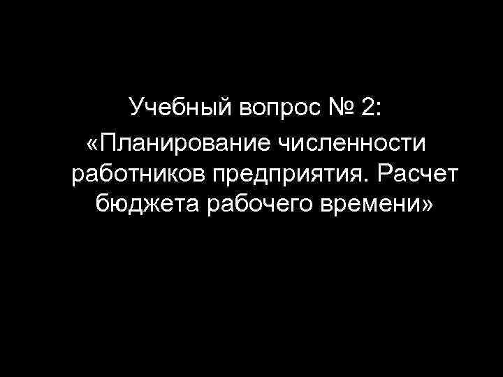 Учебный вопрос № 2: «Планирование численности работников предприятия. Расчет бюджета рабочего времени» 6 