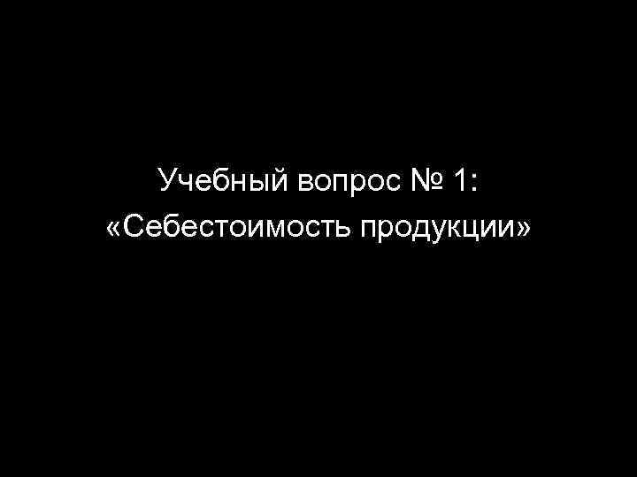 Учебный вопрос № 1: «Себестоимость продукции» 2 