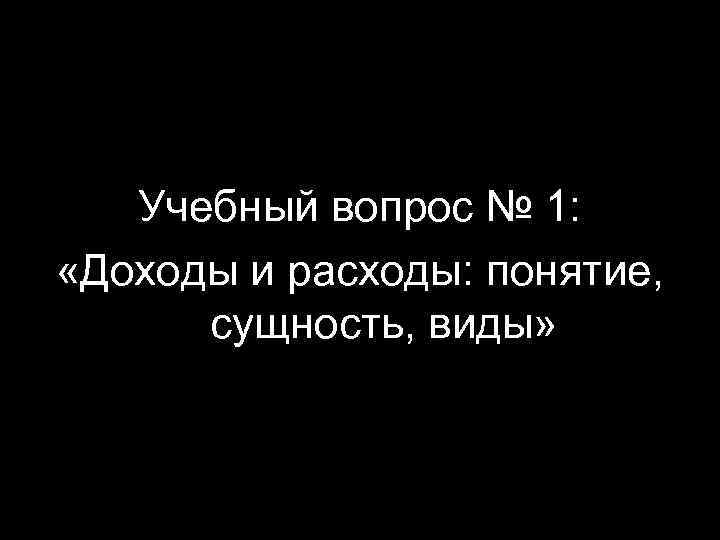 Учебный вопрос № 1: «Доходы и расходы: понятие, сущность, виды» 2 