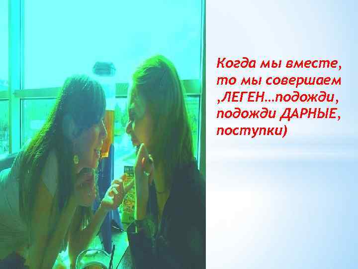 Когда мы вместе, то мы совершаем , ЛЕГЕН…подожди, подожди ДАРНЫЕ, поступки) 