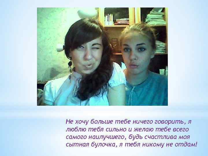 Не хочу больше тебе ничего говорить, я люблю тебя сильно и желаю тебе всего