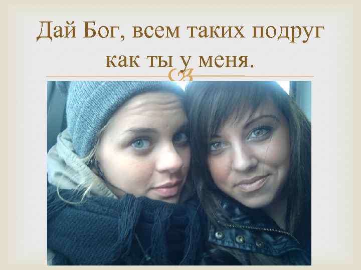 Дай Бог, всем таких подруг как ты у меня. 
