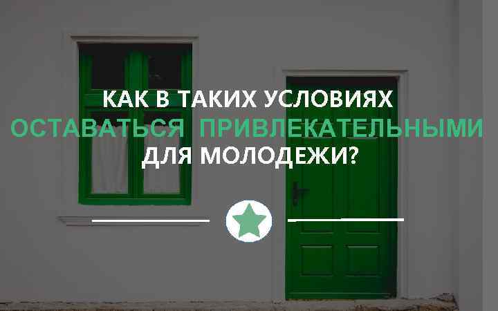 КАК В ТАКИХ УСЛОВИЯХ ОСТАВАТЬСЯ ПРИВЛЕКАТЕЛЬНЫМИ ДЛЯ МОЛОДЕЖИ? 