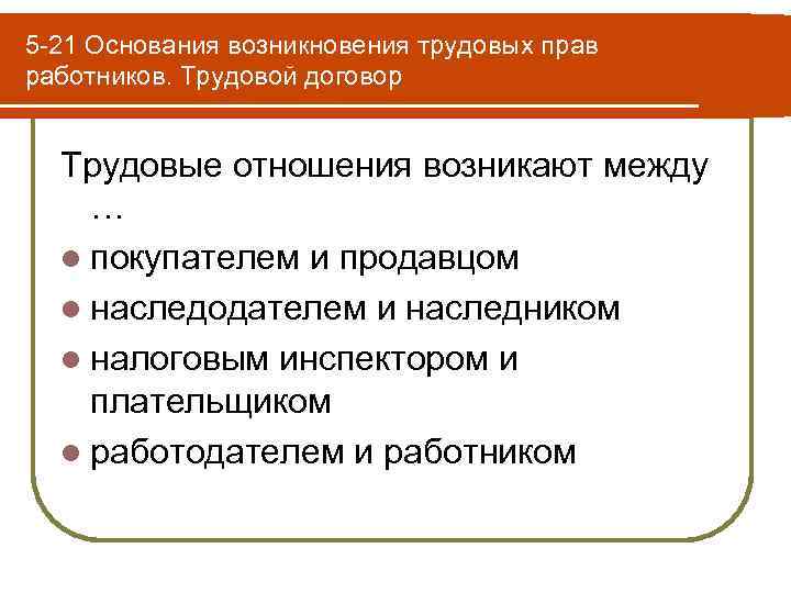 5 -21 Основания возникновения трудовых прав работников. Трудовой договор Трудовые отношения возникают между …