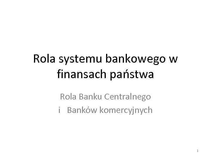 Rola systemu bankowego w finansach państwa Rola Banku Centralnego i Banków komercyjnych 1 