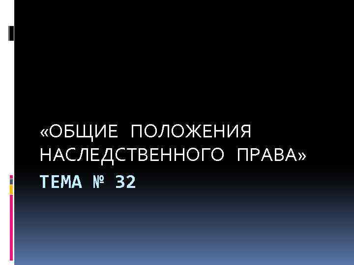  «ОБЩИЕ ПОЛОЖЕНИЯ НАСЛЕДСТВЕННОГО ПРАВА» ТЕМА № 32 