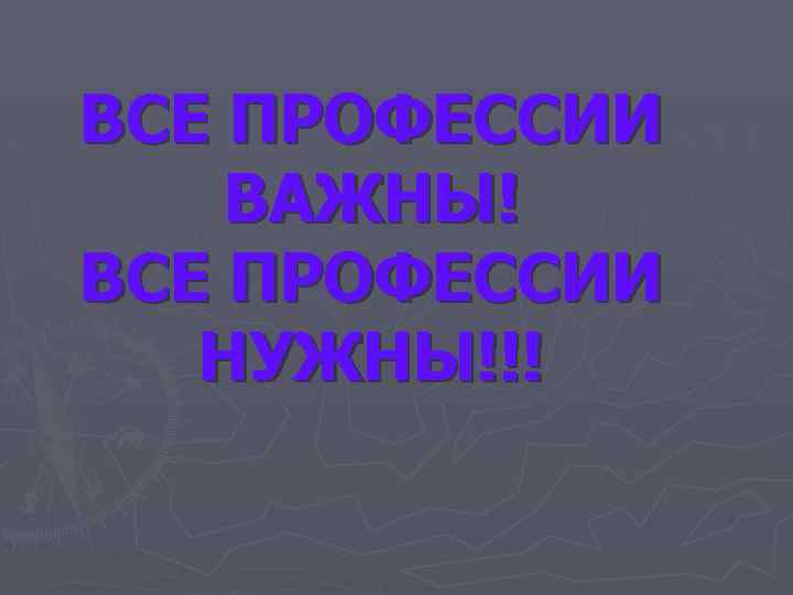 ВСЕ ПРОФЕССИИ ВАЖНЫ! ВСЕ ПРОФЕССИИ НУЖНЫ!!! 