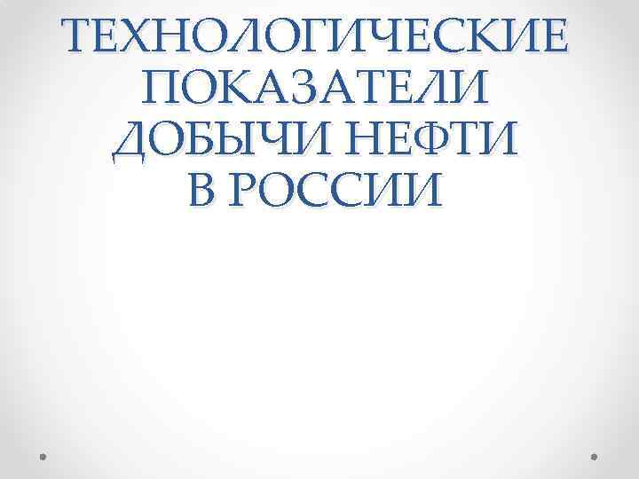 ТЕХНОЛОГИЧЕСКИЕ ПОКАЗАТЕЛИ ДОБЫЧИ НЕФТИ В РОССИИ 