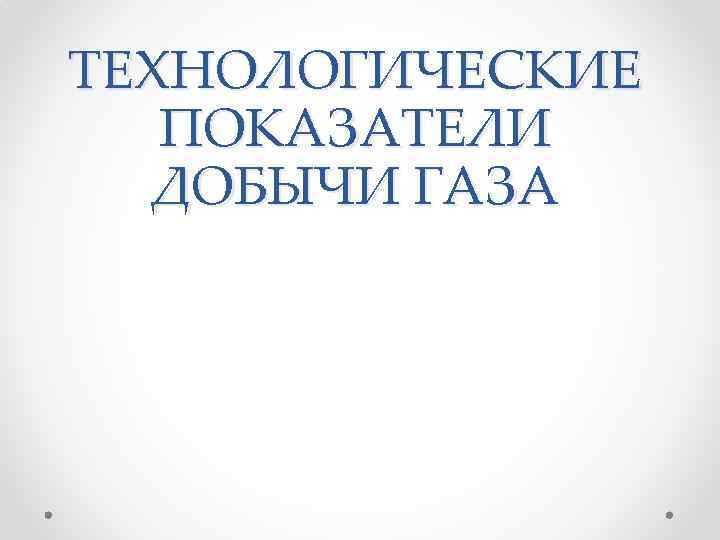 ТЕХНОЛОГИЧЕСКИЕ ПОКАЗАТЕЛИ ДОБЫЧИ ГАЗА 