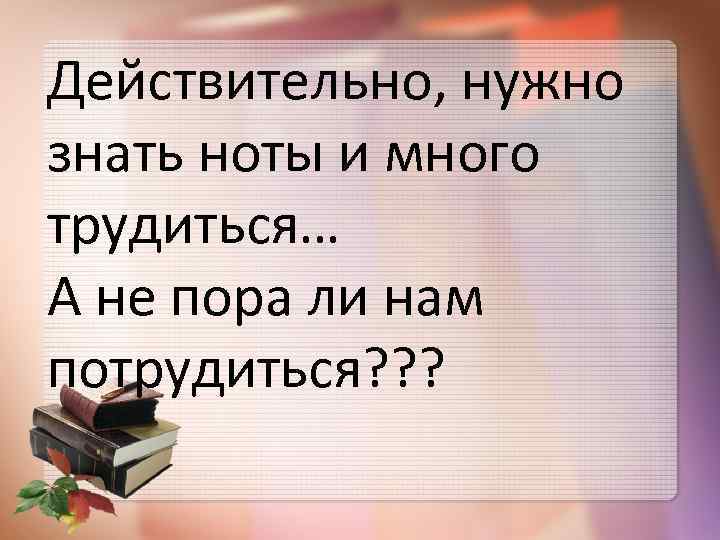 Действительно, нужно знать ноты и много трудиться… А не пора ли нам потрудиться? ?