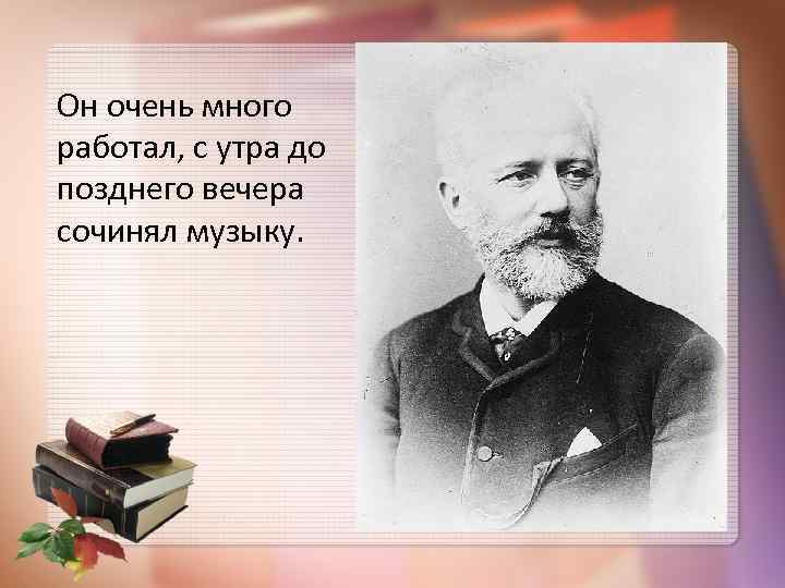 Он очень много работал, с утра до позднего вечера сочинял музыку. 