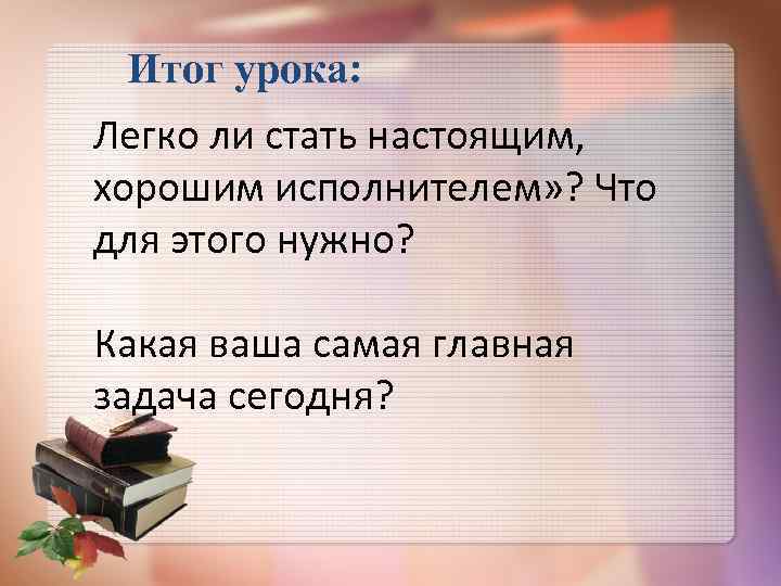 Итог урока: Легко ли стать настоящим, хорошим исполнителем» ? Что для этого нужно? Какая