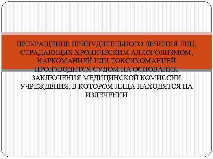 ПРЕКРАЩЕНИЕ ПРИНУДИТЕЛЬНОГО ЛЕЧЕНИЯ ЛИЦ, СТРАДАЮЩИХ ХРОНИЧЕСКИМ АЛКОГОЛИЗМОМ, НАРКОМАНИЕЙ ИЛИ ТОКСИКОМАНИЕЙ ПРОИЗВОДИТСЯ СУДОМ НА ОСНОВАНИИ