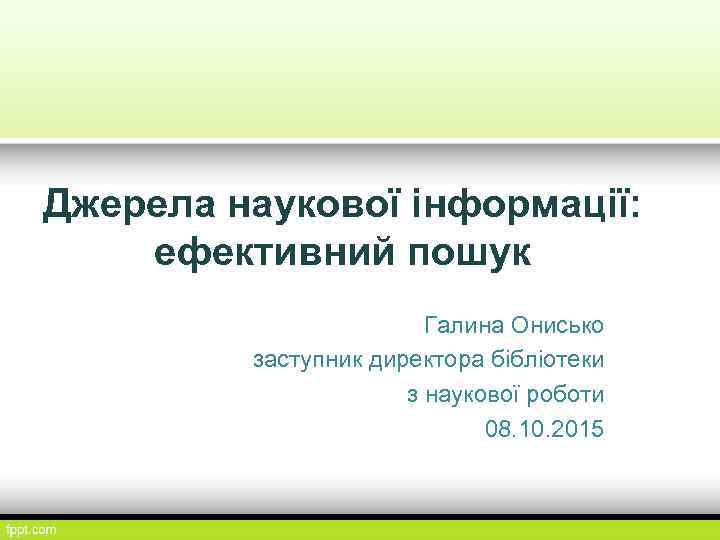 Джерела наукової інформації: ефективний пошук Галина Онисько заступник директора бібліотеки з наукової роботи 08.