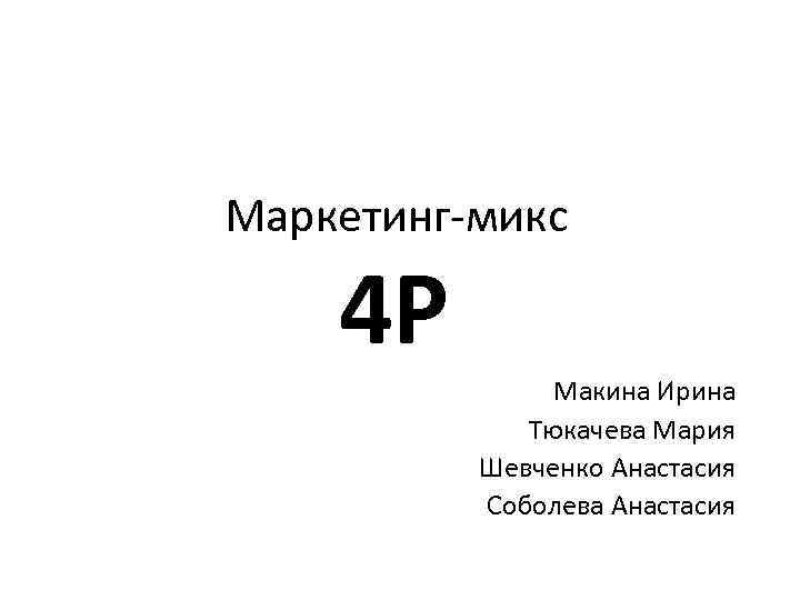 Маркетинг-микс 4 P Макина Ирина Тюкачева Мария Шевченко Анастасия Соболева Анастасия 