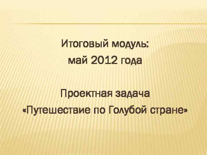 Итоговый модуль: май 2012 года Проектная задача «Путешествие по Голубой стране» 