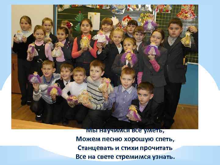 Мы научимся все уметь, Можем песню хорошую спеть, Станцевать и стихи прочитать Все на