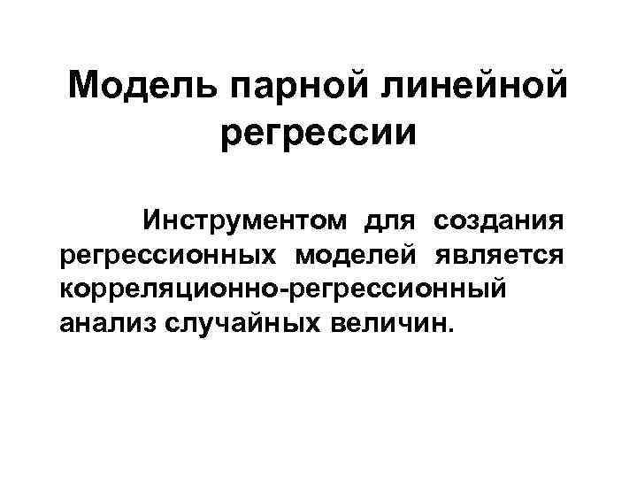 Модель парной линейной регрессии Инструментом для создания регрессионных моделей является корреляционно-регрессионный анализ случайных величин.