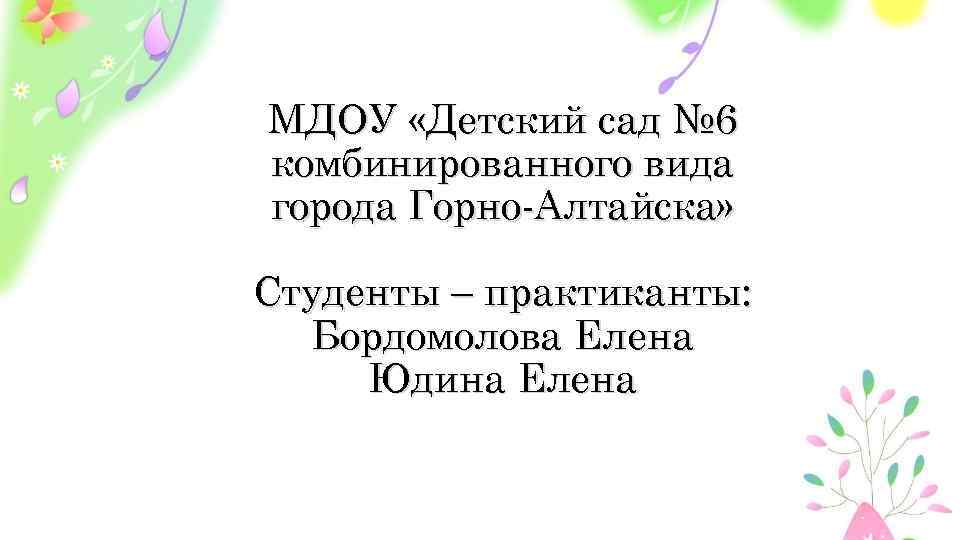 МДОУ «Детский сад № 6 комбинированного вида города Горно-Алтайска» Студенты – практиканты: Бордомолова Елена