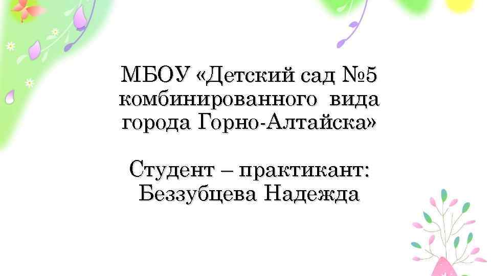МБОУ «Детский сад № 5 комбинированного вида города Горно-Алтайска» Студент – практикант: Беззубцева Надежда