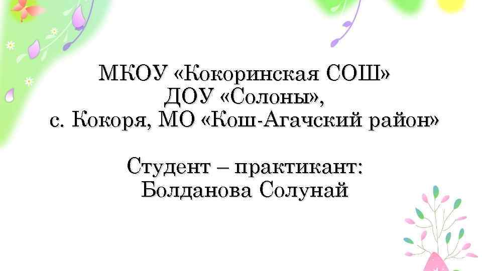 МКОУ «Кокоринская СОШ» ДОУ «Солоны» , с. Кокоря, МО «Кош-Агачский район» Студент – практикант: