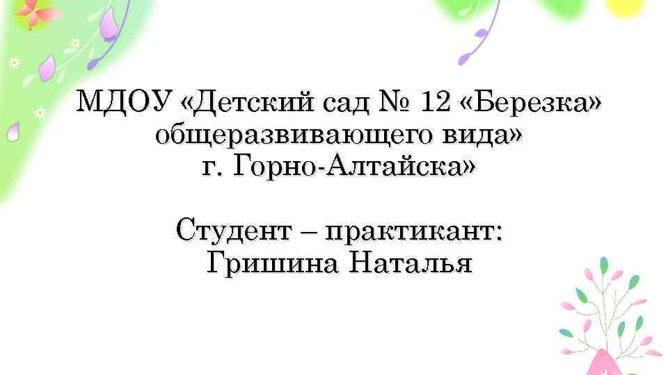 МДОУ «Детский сад № 12 «Березка» общеразвивающего вида» г. Горно-Алтайска» Студент – практикант: Гришина
