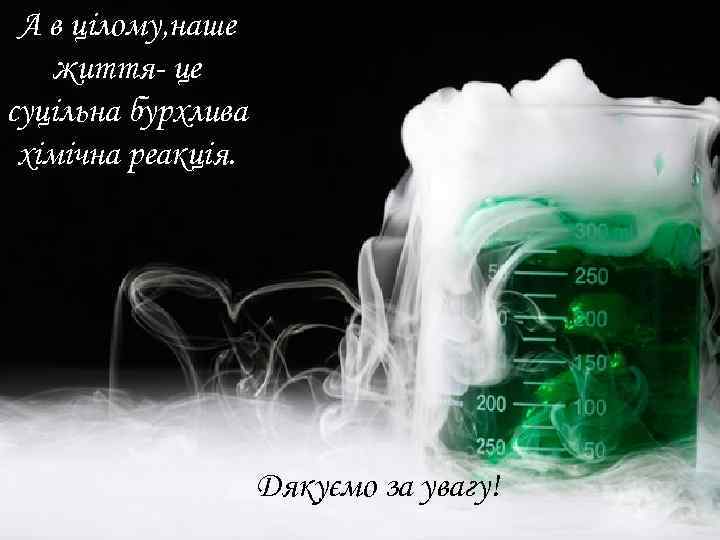 А в цілому, наше життя- це суцільна бурхлива хімічна реакція. Дякуємо за увагу! 