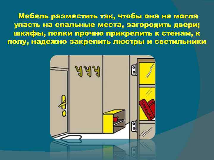 Мебель разместить так, чтобы она не могла упасть на спальные места, загородить двери; шкафы,