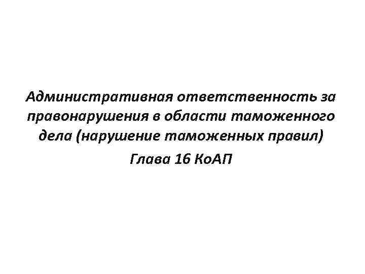 Административная ответственность за правонарушения в области таможенного дела (нарушение таможенных правил) Глава 16 Ко.