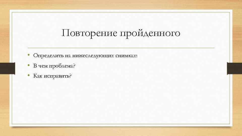 Повторение пройденного • Определить на нижеследующих снимках: • В чем проблема? • Как исправить?