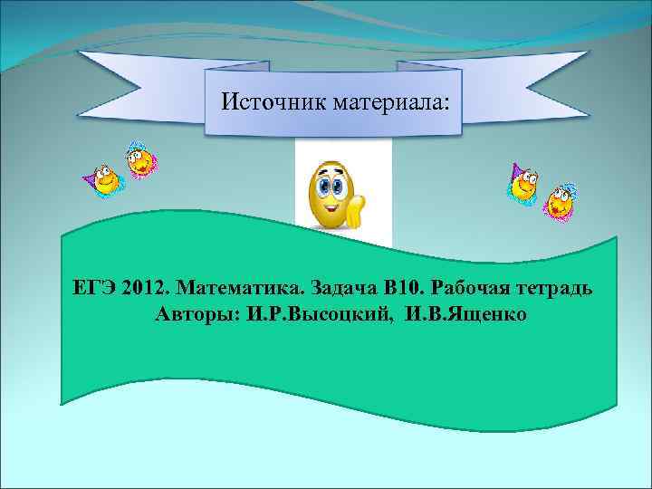 Источник материала: ЕГЭ 2012. Математика. Задача В 10. Рабочая тетрадь Авторы: И. Р. Высоцкий,