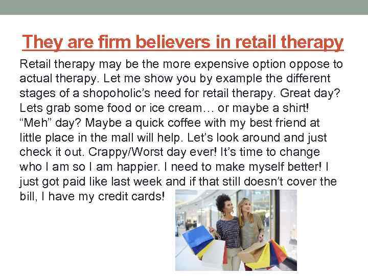 They are firm believers in retail therapy Retail therapy may be the more expensive