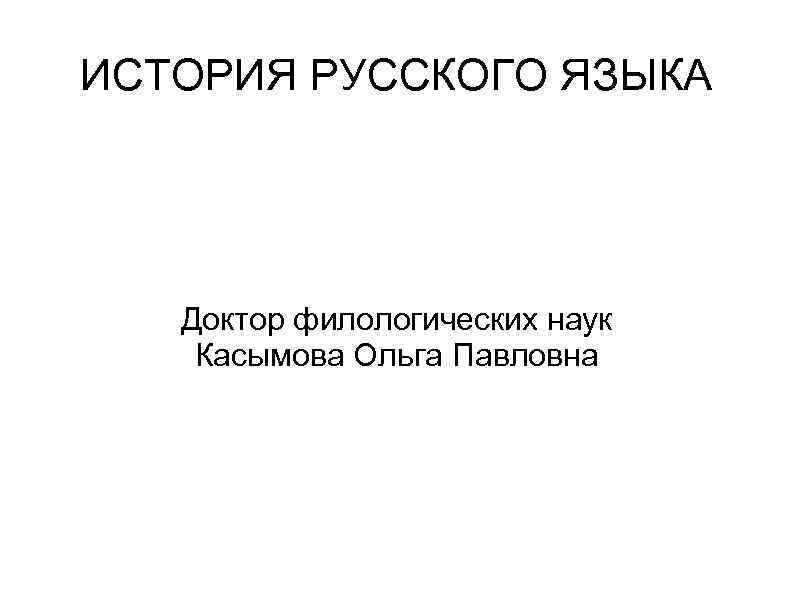 ИСТОРИЯ РУССКОГО ЯЗЫКА Доктор филологических наук Касымова Ольга Павловна 