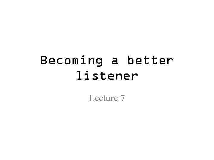 Becoming a better listener Lecture 7 