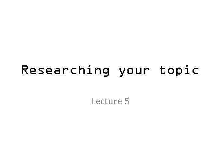Researching your topic Lecture 5 