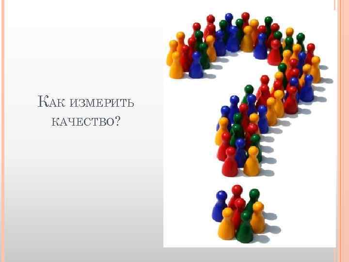 КАК ИЗМЕРИТЬ КАЧЕСТВО? 