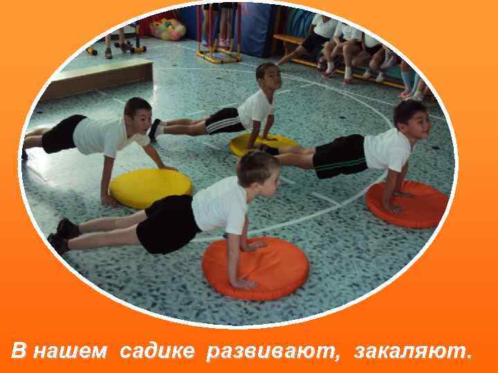 В нашем садике развивают, закаляют. 