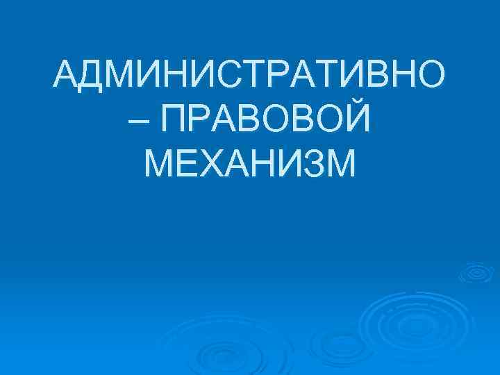 АДМИНИСТРАТИВНО – ПРАВОВОЙ МЕХАНИЗМ 