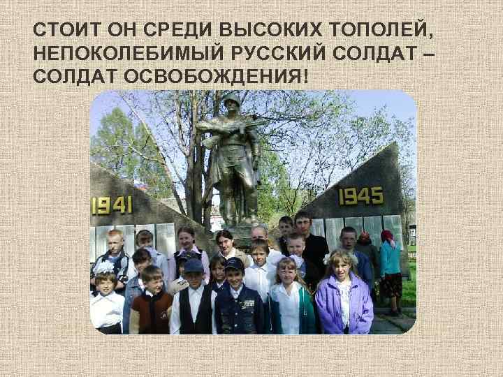 СТОИТ ОН СРЕДИ ВЫСОКИХ ТОПОЛЕЙ, НЕПОКОЛЕБИМЫЙ РУССКИЙ СОЛДАТ – СОЛДАТ ОСВОБОЖДЕНИЯ! 