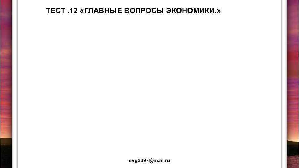 ТЕСТ. 12 «ГЛАВНЫЕ ВОПРОСЫ ЭКОНОМИКИ. » evg 3097@mail. ru 