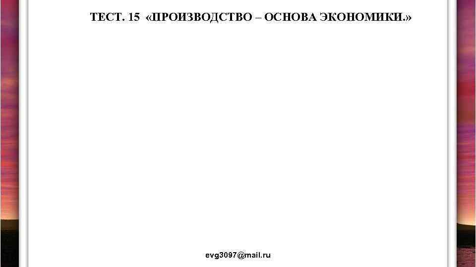 ТЕСТ. 15 «ПРОИЗВОДСТВО – ОСНОВА ЭКОНОМИКИ. » evg 3097@mail. ru 