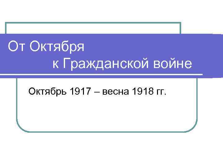 От Октября к Гражданской войне Октябрь 1917 – весна 1918 гг. 