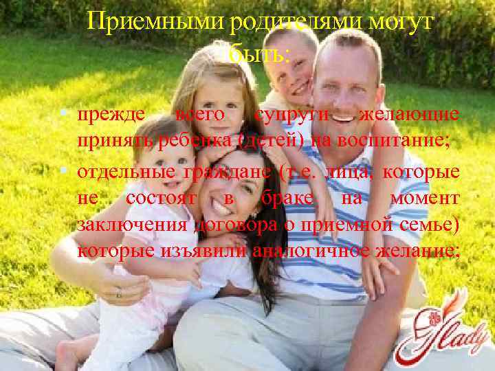 Приемными родителями могут быть: прежде всего супруги желающие принять ребенка (детей) на воспитание; отдельные