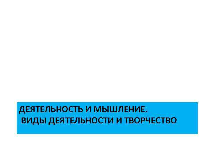 ДЕЯТЕЛЬНОСТЬ И МЫШЛЕНИЕ. ВИДЫ ДЕЯТЕЛЬНОСТИ И ТВОРЧЕСТВО 