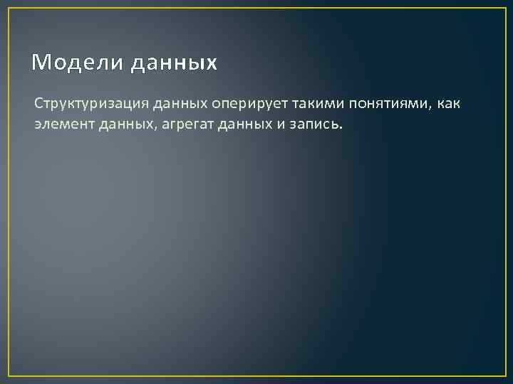 Модели данных Структуризация данных оперирует такими понятиями, как элемент данных, агрегат данных и запись.