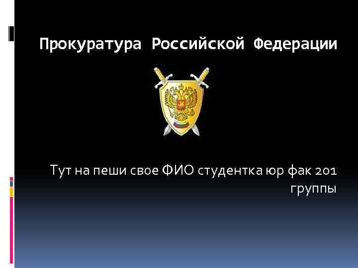 Прокуратура Российской Федерации Тут на пеши свое ФИО студентка юр фак 201 группы 