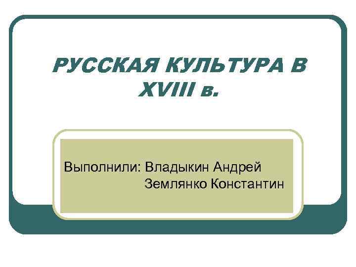 РУССКАЯ КУЛЬТУРА В XVIII в. Выполнили: Владыкин Андрей Землянко Константин 