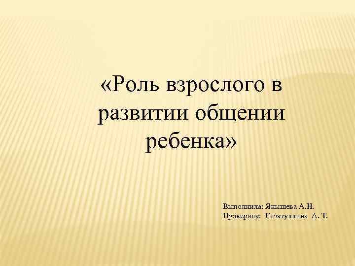  «Роль взрослого в развитии общении ребенка» Выполнила: Янышева А. Н. Проверила: Гизатуллина А.
