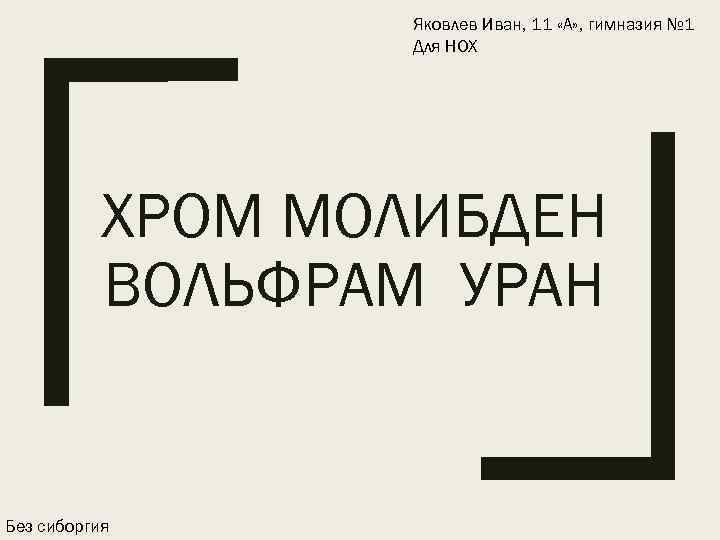 Яковлев Иван, 11 «А» , гимназия № 1 Для НОХ ХРОМ МОЛИБДЕН ВОЛЬФРАМ УРАН