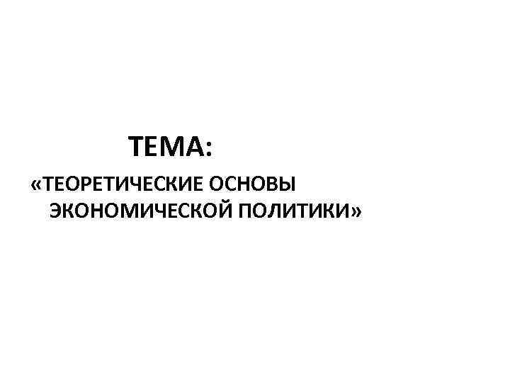 ТЕМА: «ТЕОРЕТИЧЕСКИЕ ОСНОВЫ ЭКОНОМИЧЕСКОЙ ПОЛИТИКИ» 